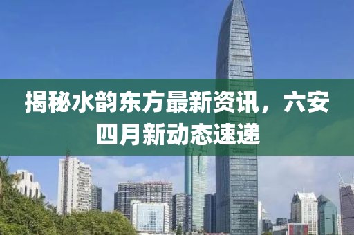 揭秘水韵东方最新资讯，六安四月新动态速递