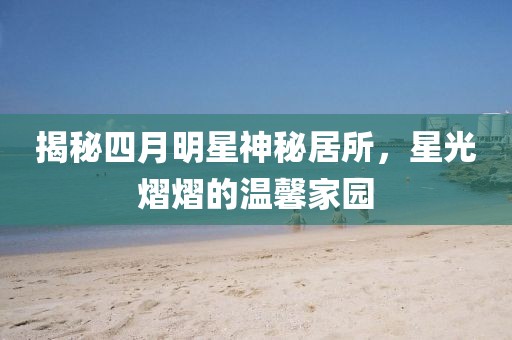 揭秘四月明星神秘居所，星光熠熠的温馨家园