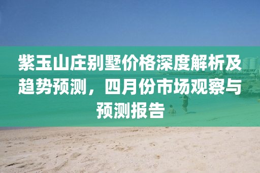 紫玉山庄别墅价格深度解析及趋势预测，四月份市场观察与预测报告