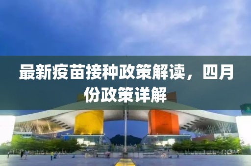 最新疫苗接种政策解读，四月份政策详解