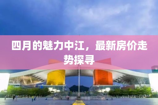 四月的魅力中江，最新房价走势探寻
