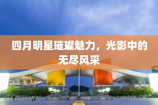 四月明星璀璨魅力，光影中的无尽风采