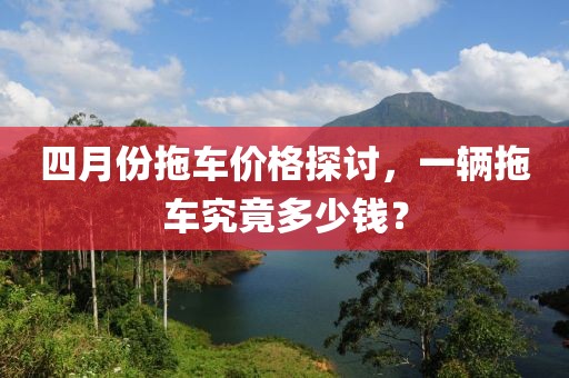 四月份拖车价格探讨，一辆拖车究竟多少钱？