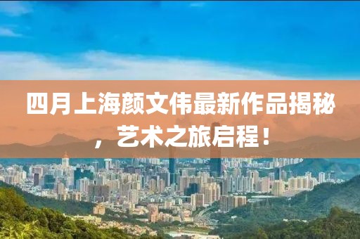 四月上海颜文伟最新作品揭秘，艺术之旅启程！