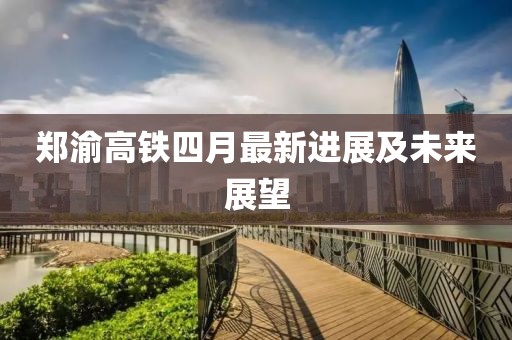 郑渝高铁四月最新进展及未来展望