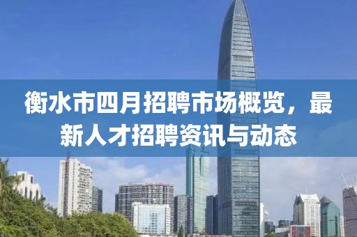 衡水市四月招聘市场概览，最新人才招聘资讯与动态