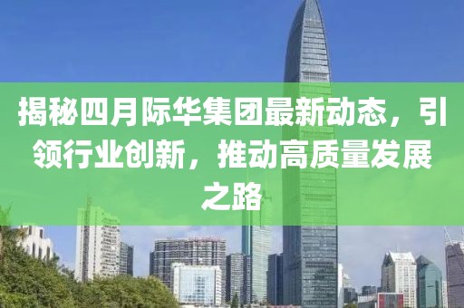 揭秘四月际华集团最新动态，引领行业创新，推动高质量发展之路