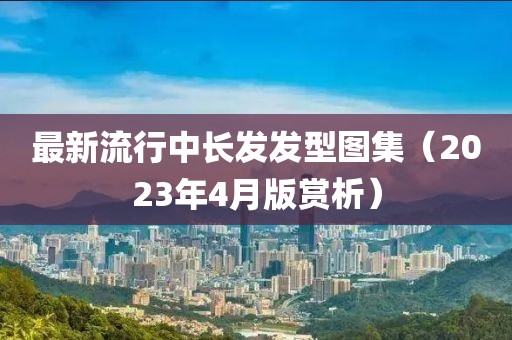 最新流行中长发发型图集（2023年4月版赏析）