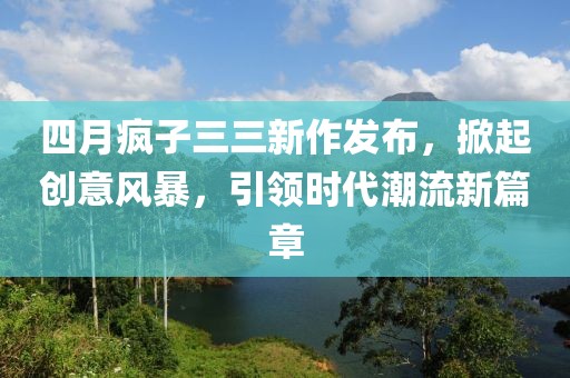 四月疯子三三新作发布，掀起创意风暴，引领时代潮流新篇章