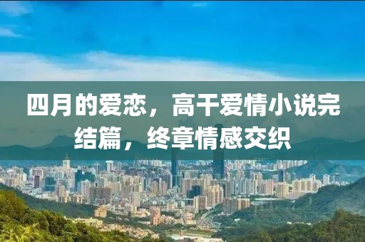 四月的爱恋，高干爱情小说完结篇，终章情感交织