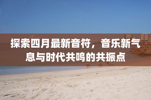 探索四月最新音符，音乐新气息与时代共鸣的共振点
