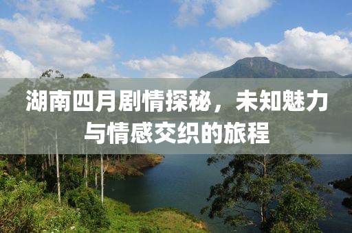 湖南四月剧情探秘，未知魅力与情感交织的旅程