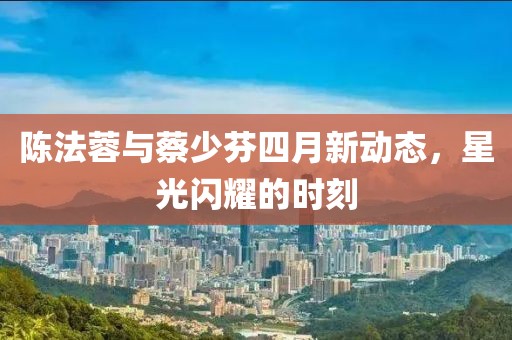 陈法蓉与蔡少芬四月新动态，星光闪耀的时刻