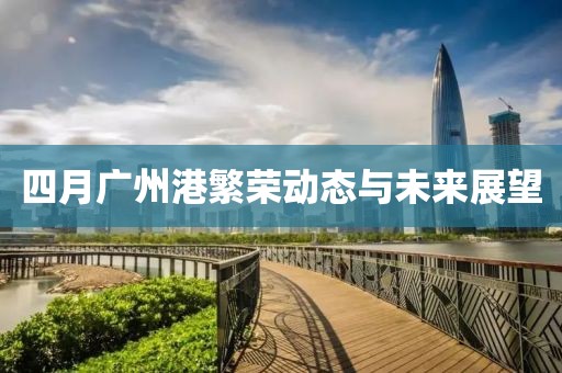 四月广州港繁荣动态与未来展望