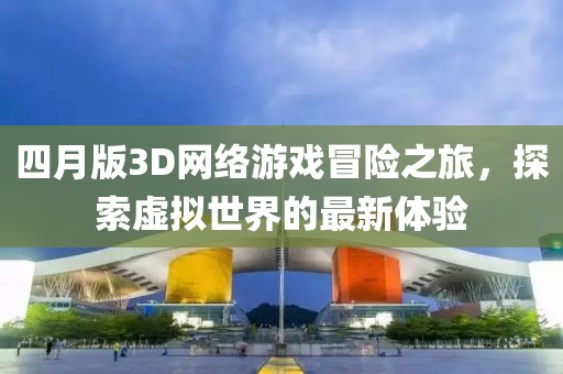 四月版3D网络游戏冒险之旅，探索虚拟世界的最新体验