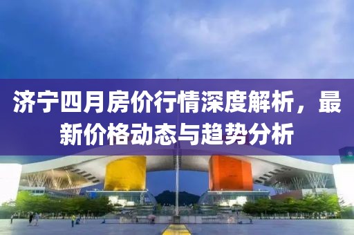 济宁四月房价行情深度解析，最新价格动态与趋势分析