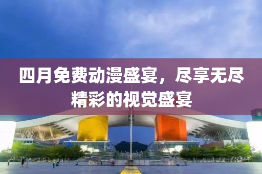 四月免费动漫盛宴，尽享无尽精彩的视觉盛宴