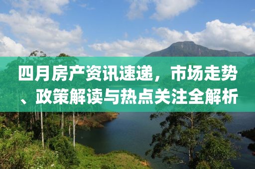 四月房产资讯速递，市场走势、政策解读与热点关注全解析