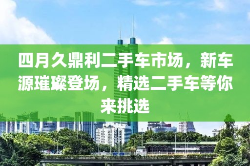 四月久鼎利二手车市场，新车源璀璨登场，精选二手车等你来挑选