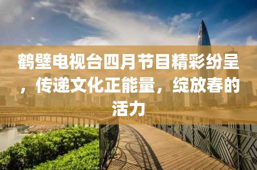 鹤壁电视台四月节目精彩纷呈，传递文化正能量，绽放春的活力