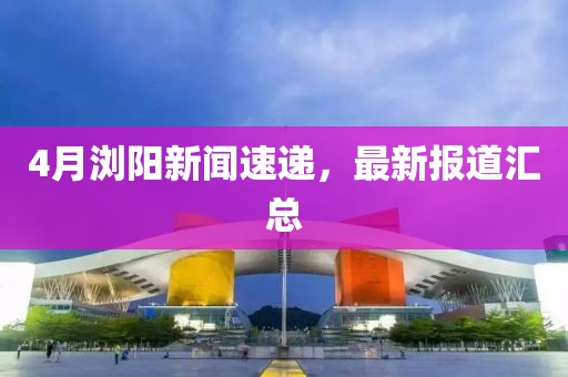 4月浏阳新闻速递，最新报道汇总