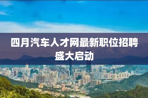 四月汽车人才网最新职位招聘盛大启动