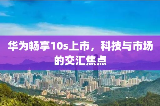 华为畅享10s上市，科技与市场的交汇焦点