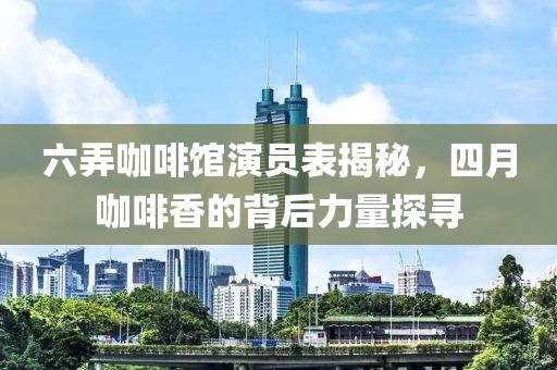 六弄咖啡馆演员表揭秘，四月咖啡香的背后力量探寻