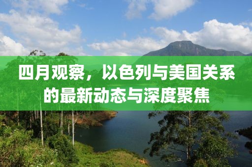 四月观察，以色列与美国关系的最新动态与深度聚焦
