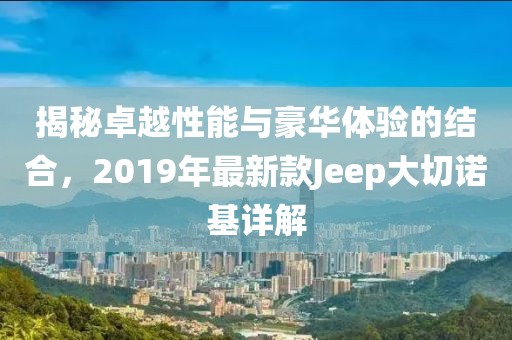 揭秘卓越性能与豪华体验的结合，2019年最新款Jeep大切诺基详解