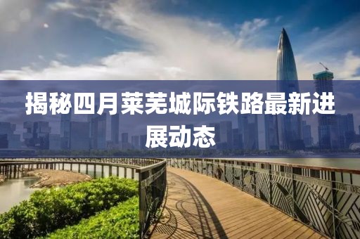 揭秘四月莱芜城际铁路最新进展动态
