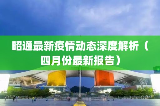 昭通最新疫情动态深度解析（四月份最新报告）