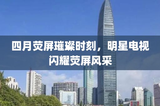 四月荧屏璀璨时刻，明星电视闪耀荧屏风采