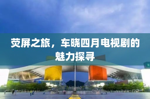 荧屏之旅，车晓四月电视剧的魅力探寻