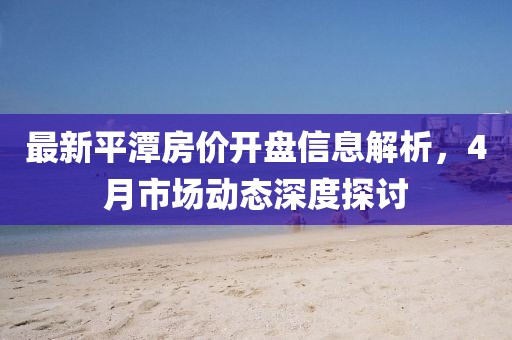 最新平潭房价开盘信息解析，4月市场动态深度探讨