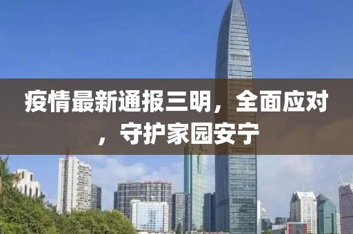 疫情最新通报三明，全面应对，守护家园安宁