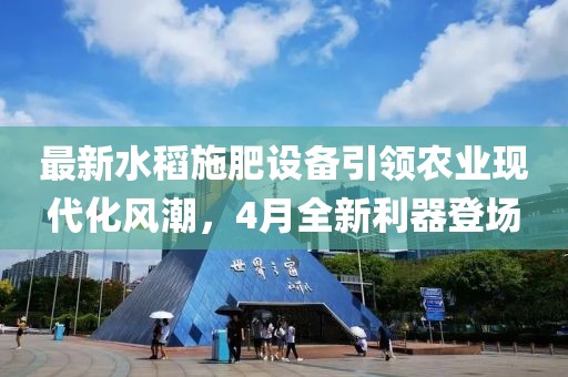 最新水稻施肥设备引领农业现代化风潮，4月全新利器登场