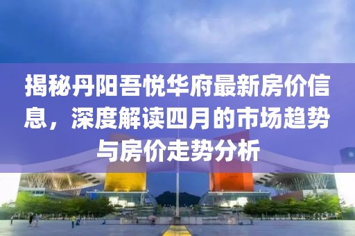 揭秘丹阳吾悦华府最新房价信息，深度解读四月的市场趋势与房价走势分析