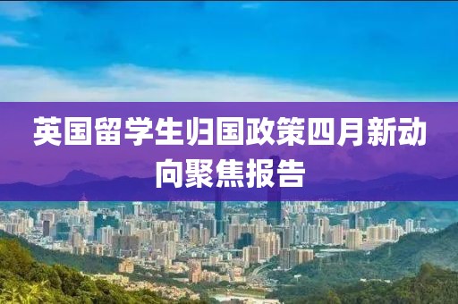 英国留学生归国政策四月新动向聚焦报告