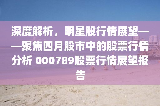 深度解析，明星股行情展望——聚焦四月股市中的股票行情分析 000789股票行情展望报告