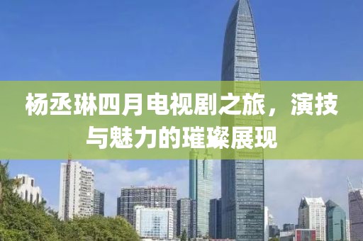 杨丞琳四月电视剧之旅，演技与魅力的璀璨展现