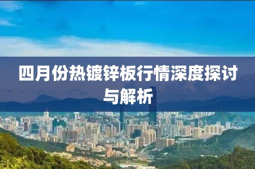 四月份热镀锌板行情深度探讨与解析