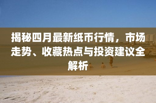揭秘四月最新纸币行情，市场走势、收藏热点与投资建议全解析