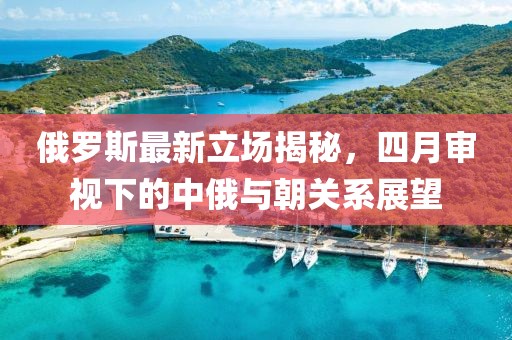 俄罗斯最新立场揭秘，四月审视下的中俄与朝关系展望