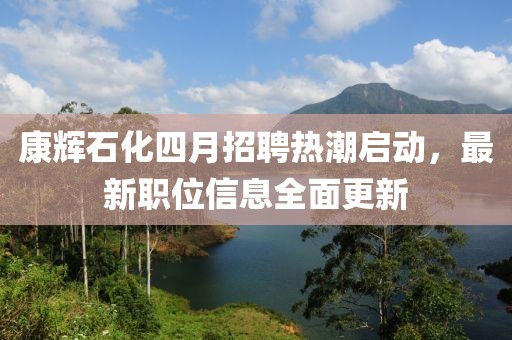 康辉石化四月招聘热潮启动，最新职位信息全面更新