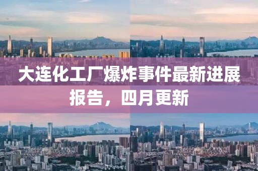 大连化工厂爆炸事件最新进展报告，四月更新