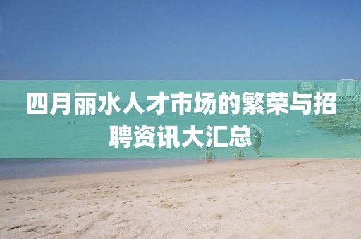 四月丽水人才市场的繁荣与招聘资讯大汇总