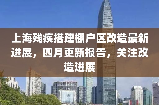 上海残疾搭建棚户区改造最新进展，四月更新报告，关注改造进展