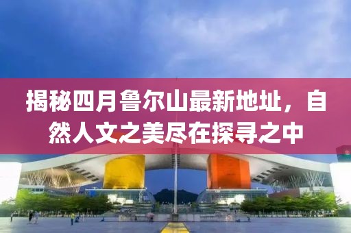 揭秘四月鲁尔山最新地址，自然人文之美尽在探寻之中