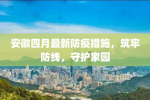 安徽四月最新防疫措施，筑牢防线，守护家园